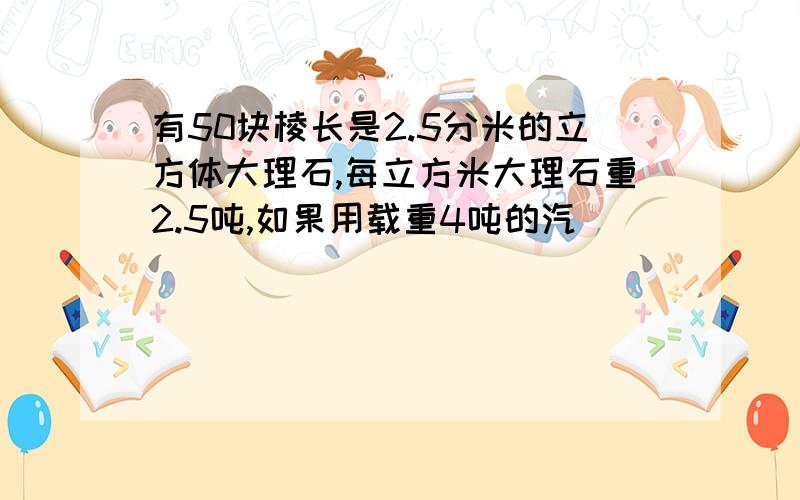 有50块棱长是2.5分米的立方体大理石,每立方米大理石重2.5吨,如果用载重4吨的汽