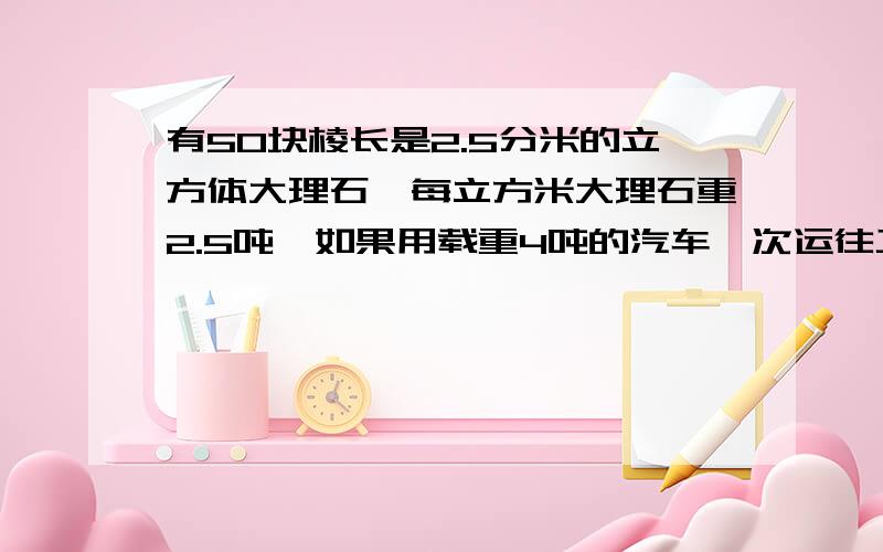 有50块棱长是2.5分米的立方体大理石,每立方米大理石重2.5吨,如果用载重4吨的汽车一次运往工地,这些大理