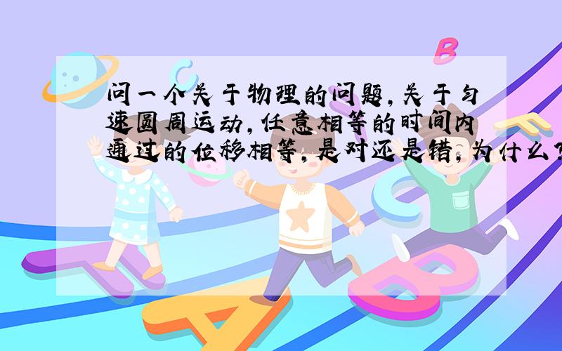 问一个关于物理的问题,关于匀速圆周运动,任意相等的时间内通过的位移相等,是对还是错,为什么?