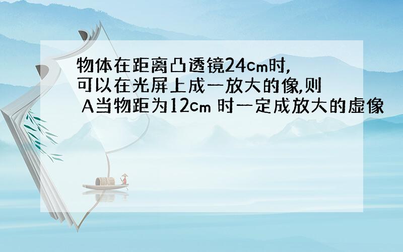 物体在距离凸透镜24cm时,可以在光屏上成一放大的像,则 A当物距为12cm 时一定成放大的虚像