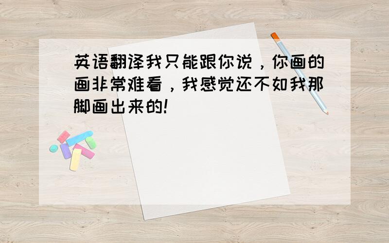 英语翻译我只能跟你说，你画的画非常难看，我感觉还不如我那脚画出来的！