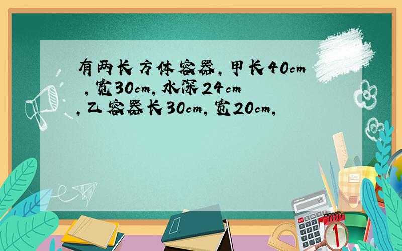 有两长方体容器,甲长40cm ,宽30cm,水深24cm,乙容器长30cm,宽20cm,