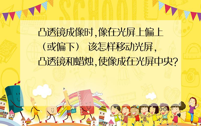 凸透镜成像时,像在光屏上偏上（或偏下） 该怎样移动光屏,凸透镜和蜡烛,使像成在光屏中央?