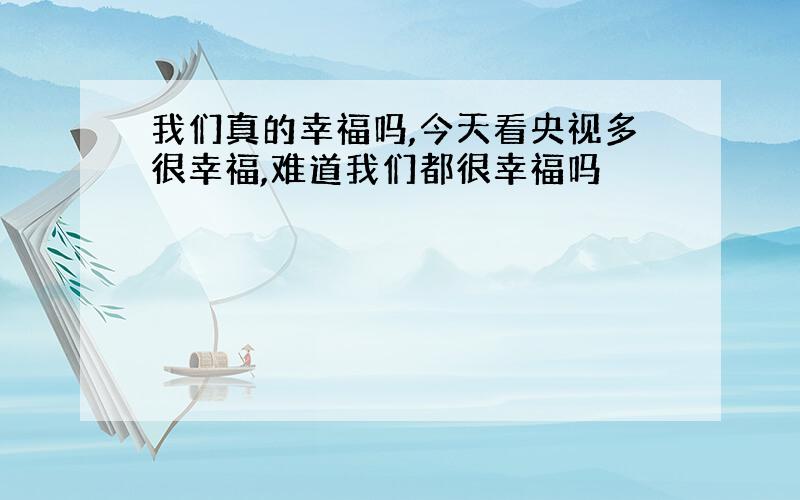 我们真的幸福吗,今天看央视多很幸福,难道我们都很幸福吗