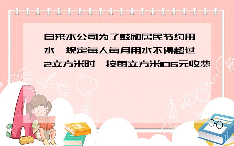 自来水公司为了鼓励居民节约用水,规定每人每月用水不得超过2立方米时,按每立方米106元收费