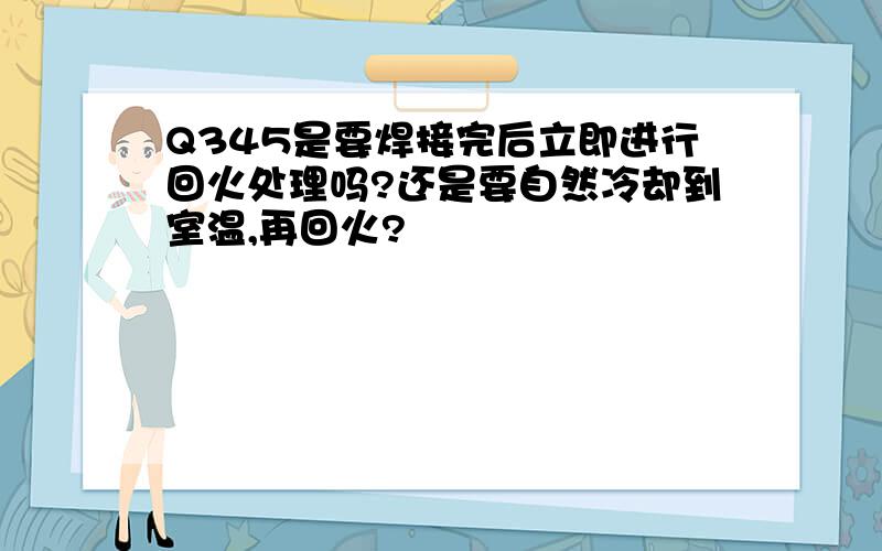 Q345是要焊接完后立即进行回火处理吗?还是要自然冷却到室温,再回火?