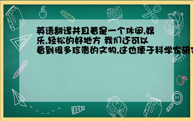 英语翻译并且着是一个休闲,娱乐,轻松的好地方 我们还可以看到很多珍贵的文物,这也便于科学家研究 我可以看到他可爱的一面