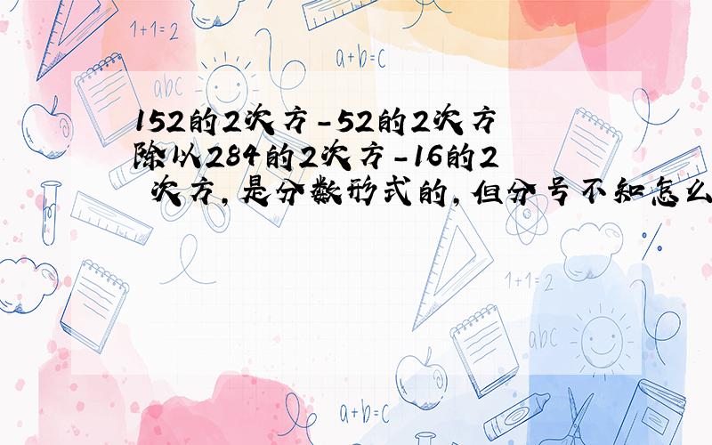 152的2次方-52的2次方除以284的2次方-16的2 次方,是分数形式的,但分号不知怎么弄.