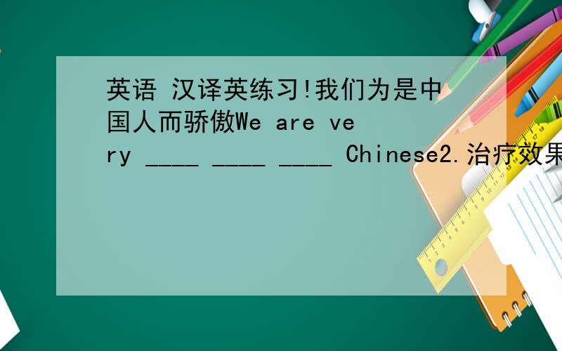 英语 汉译英练习!我们为是中国人而骄傲We are very ____ ____ ____ Chinese2.治疗效果不