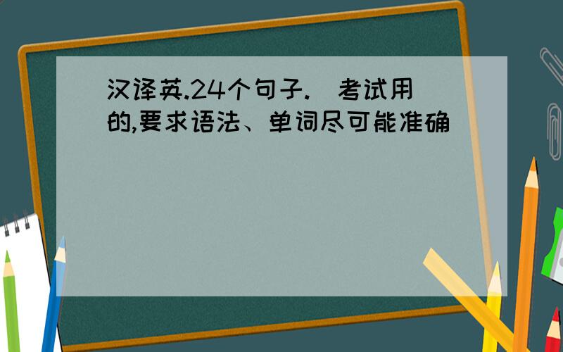 汉译英.24个句子.（考试用的,要求语法、单词尽可能准确）