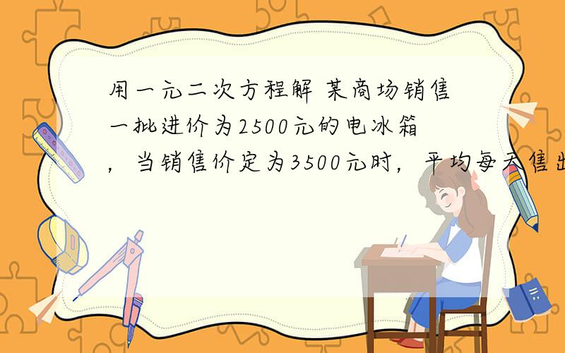 用一元二次方程解 某商场销售一批进价为2500元的电冰箱，当销售价定为3500元时，平均每天售出8台，且冰箱销售单价每降