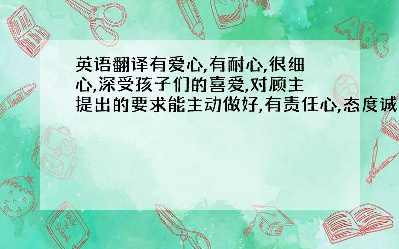 英语翻译有爱心,有耐心,很细心,深受孩子们的喜爱,对顾主提出的要求能主动做好,有责任心,态度诚恳,认真能较快融入新环境,