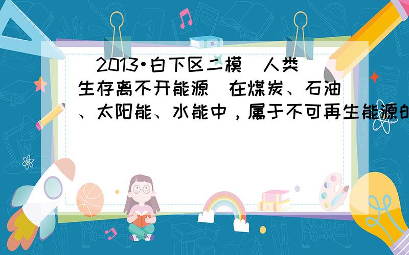 （2013•白下区二模）人类生存离不开能源．在煤炭、石油、太阳能、水能中，属于不可再生能源的是______；属于洁净能源