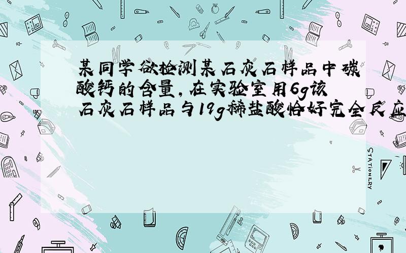 某同学欲检测某石灰石样品中碳酸钙的含量，在实验室用6g该石灰石样品与19g稀盐酸恰好完全反应（溶解的二氧化碳质量忽略不计