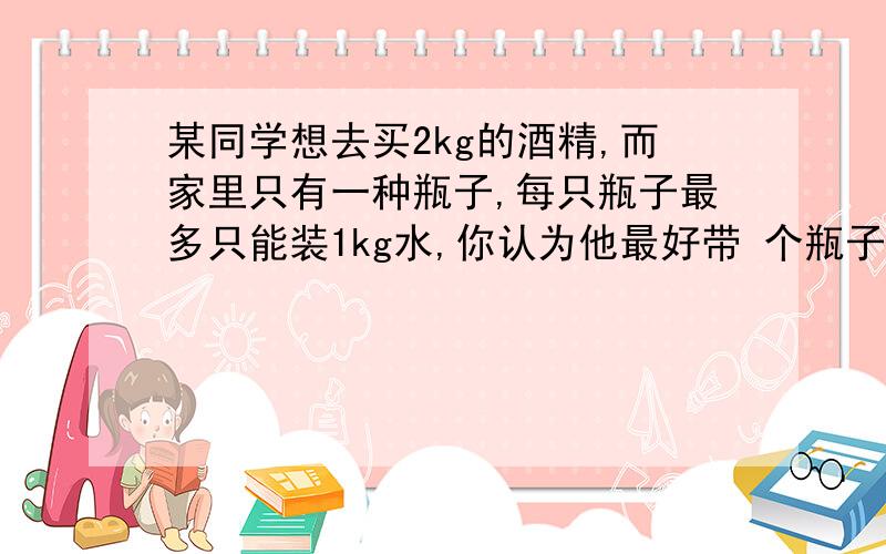 某同学想去买2kg的酒精,而家里只有一种瓶子,每只瓶子最多只能装1kg水,你认为他最好带 个瓶子去