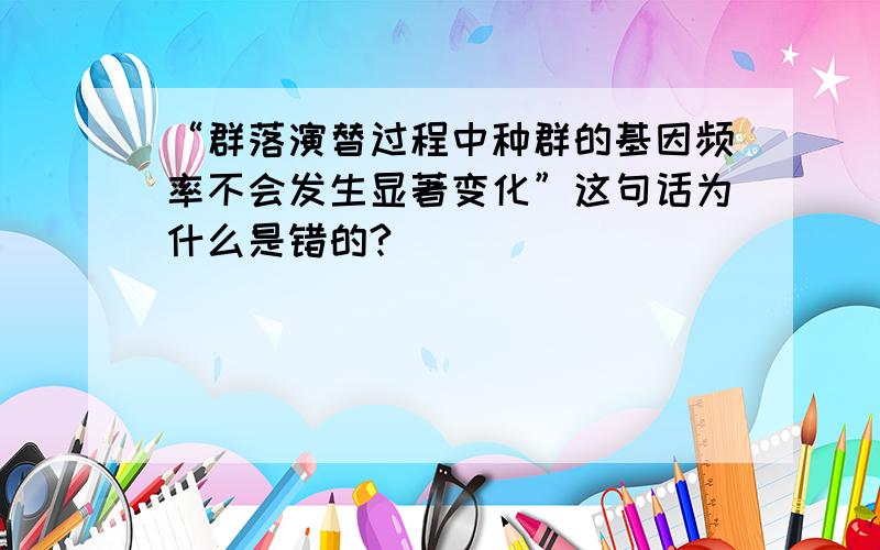 “群落演替过程中种群的基因频率不会发生显著变化”这句话为什么是错的?