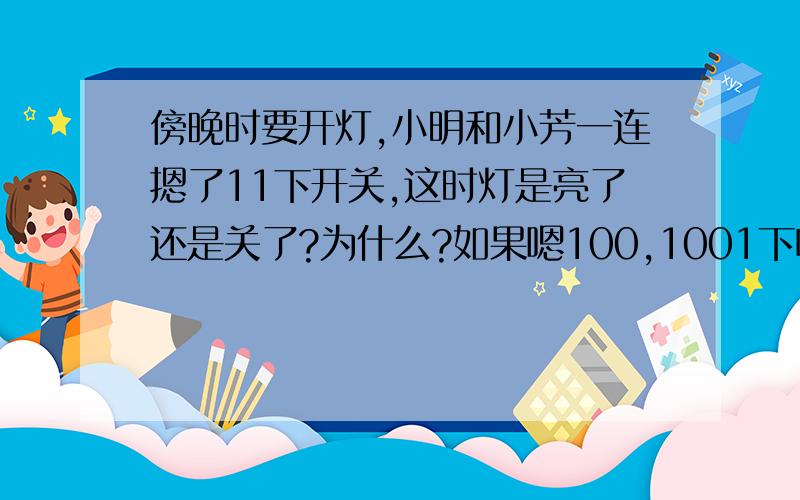 傍晚时要开灯,小明和小芳一连摁了11下开关,这时灯是亮了还是关了?为什么?如果嗯100,1001下呢?为什么