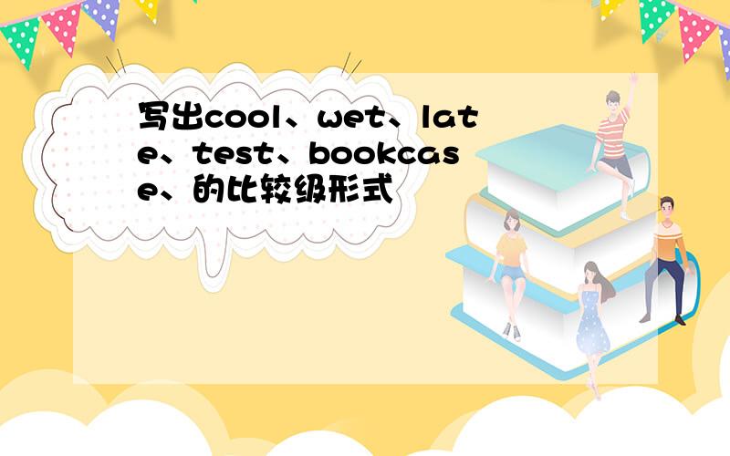 写出cool、wet、late、test、bookcase、的比较级形式