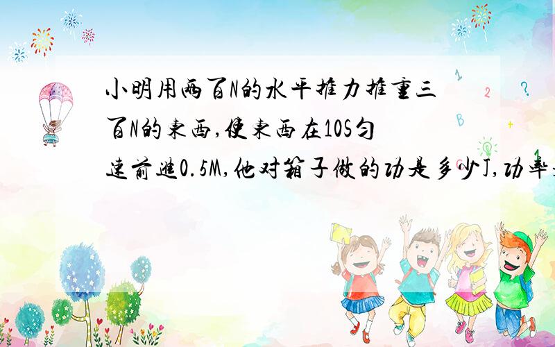 小明用两百N的水平推力推重三百N的东西,使东西在10S匀速前进0.5M,他对箱子做的功是多少J,功率是多少W