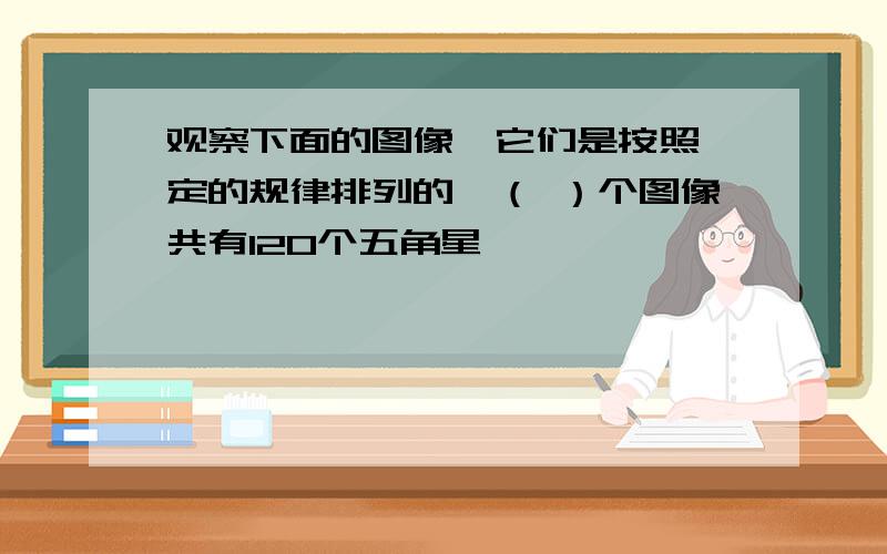 观察下面的图像,它们是按照一定的规律排列的,（ ）个图像共有120个五角星