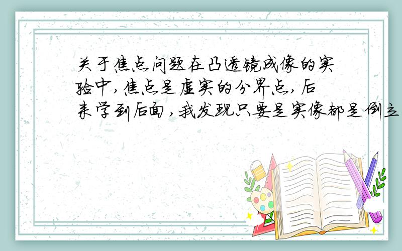 关于焦点问题在凸透镜成像的实验中,焦点是虚实的分界点,后来学到后面,我发现只要是实像都是倒立的,虚像都是正立的.那么焦点