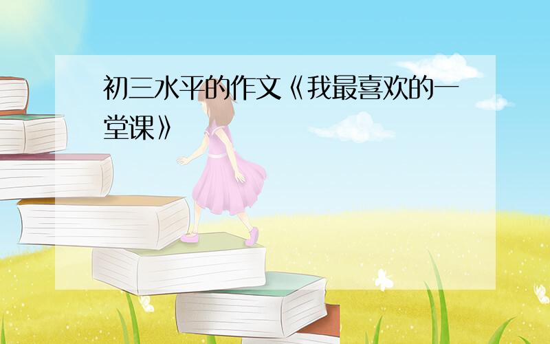 初三水平的作文《我最喜欢的一堂课》