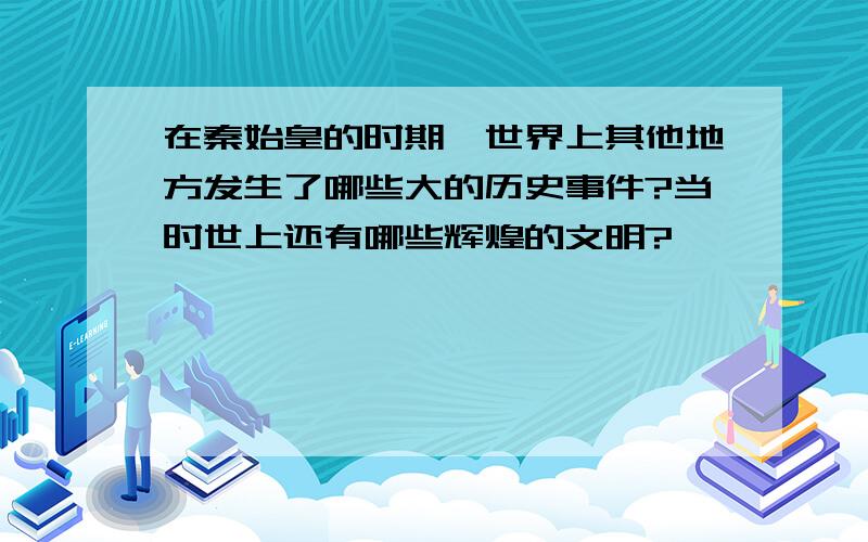 在秦始皇的时期,世界上其他地方发生了哪些大的历史事件?当时世上还有哪些辉煌的文明?