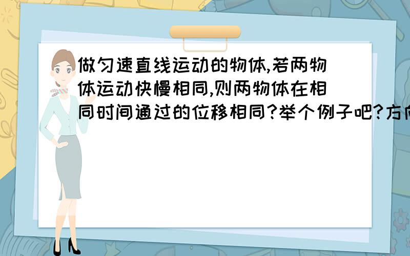 做匀速直线运动的物体,若两物体运动快慢相同,则两物体在相同时间通过的位移相同?举个例子吧?方向怎么变