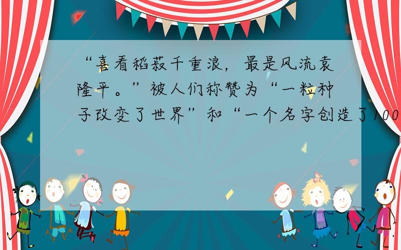 “喜看稻菽千重浪，最是风流袁隆平。”被人们称赞为“一粒种子改变了世界”和“一个名字创造了1000亿元价值”的农业科学家袁