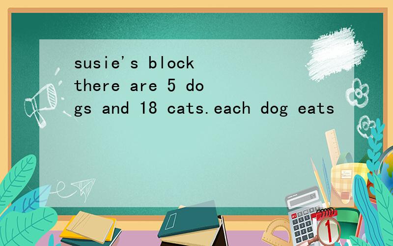 susie's block there are 5 dogs and 18 cats.each dog eats