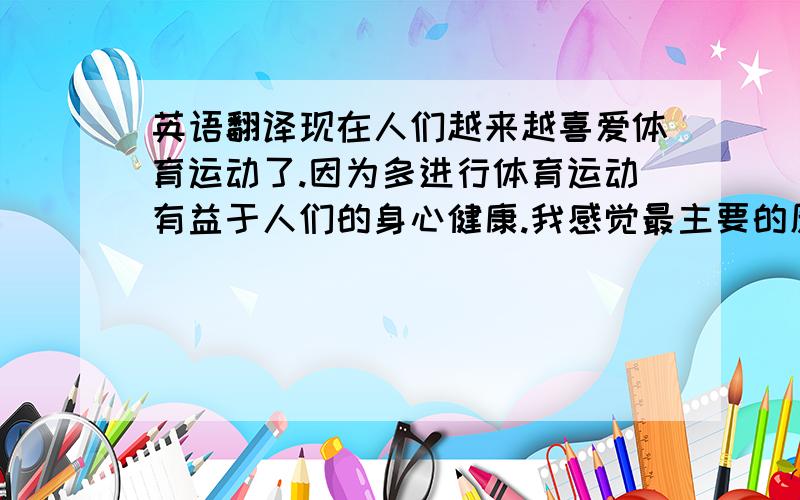 英语翻译现在人们越来越喜爱体育运动了.因为多进行体育运动有益于人们的身心健康.我感觉最主要的原因是现在的人们生活水平提高