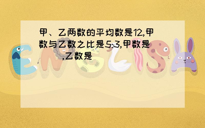 甲、乙两数的平均数是12,甲数与乙数之比是5:3,甲数是( ),乙数是( )