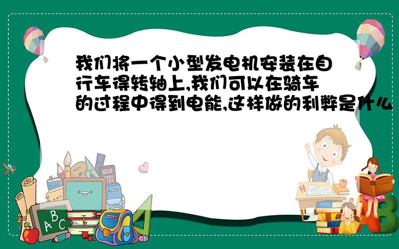 我们将一个小型发电机安装在自行车得转轴上,我们可以在骑车的过程中得到电能,这样做的利弊是什么