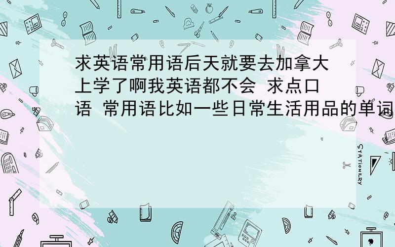 求英语常用语后天就要去加拿大上学了啊我英语都不会 求点口语 常用语比如一些日常生活用品的单词如果有出过国的同学 讲讲那边