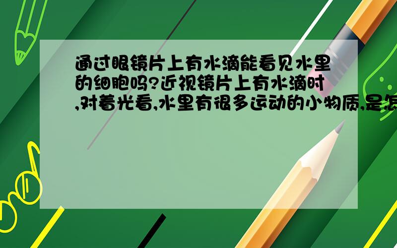 通过眼镜片上有水滴能看见水里的细胞吗?近视镜片上有水滴时,对着光看,水里有很多运动的小物质,是怎么回事?