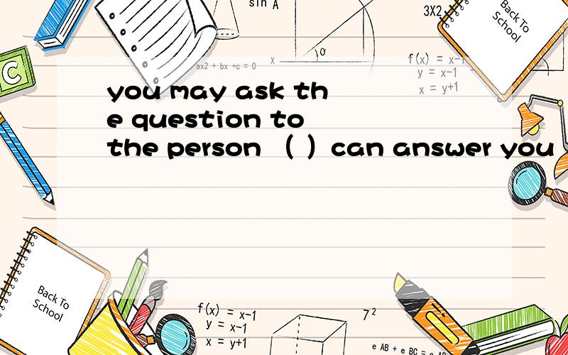 you may ask the question to the person （ ）can answer you