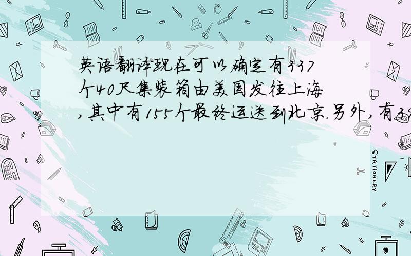 英语翻译现在可以确定有337个40尺集装箱由美国发往上海,其中有155个最终运送到北京.另外,有391个40尺集装箱由加