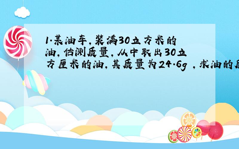 1.某油车,装满30立方米的油,估测质量,从中取出30立方厘米的油,其质量为24.6g ,求油的质量