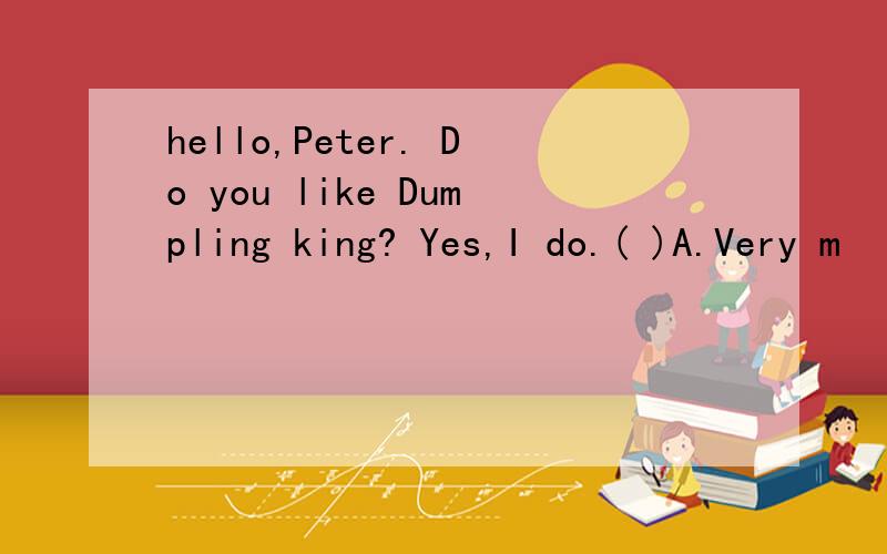 hello,Peter. Do you like Dumpling king? Yes,I do.( )A.Very m