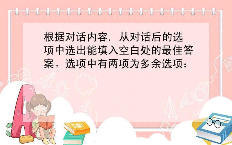 根据对话内容, 从对话后的选项中选出能填入空白处的最佳答案。选项中有两项为多余选项：