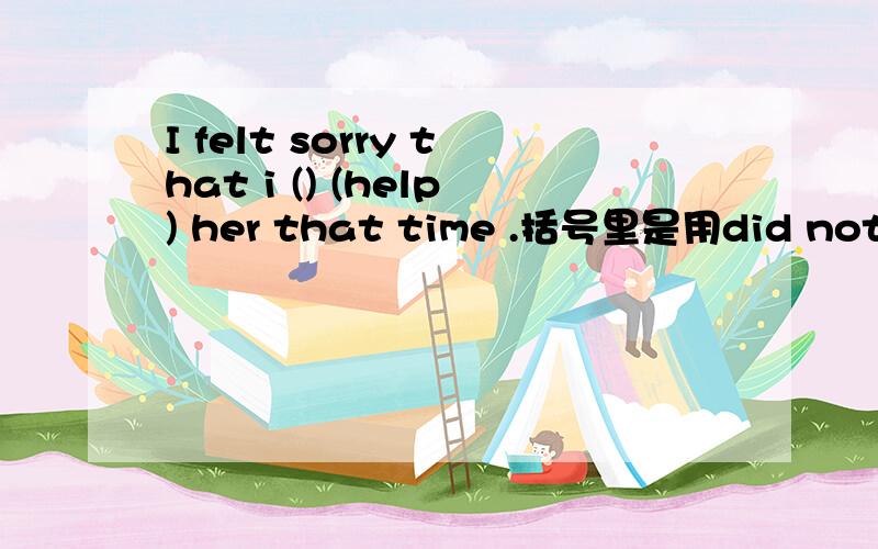 I felt sorry that i () (help) her that time .括号里是用did not 还是