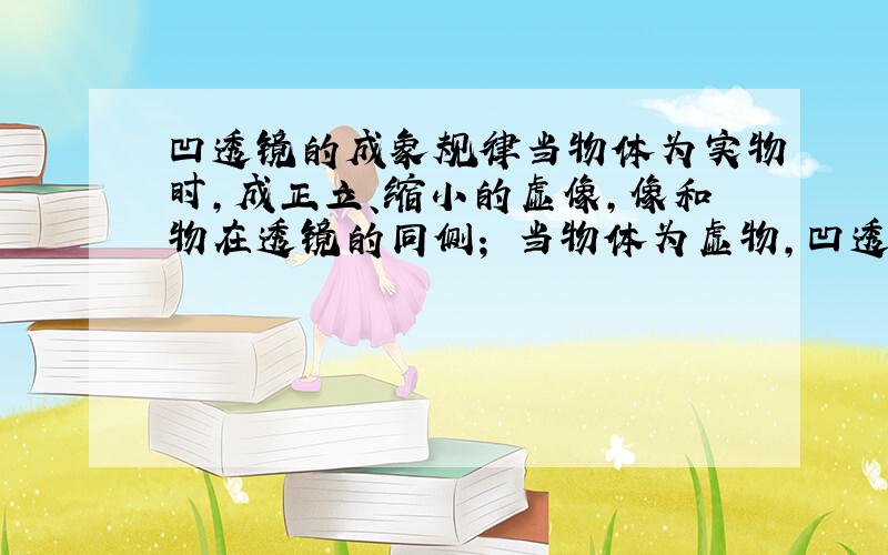 凹透镜的成象规律当物体为实物时,成正立、缩小的虚像,像和物在透镜的同侧； 当物体为虚物,凹透镜到虚物的距离为一倍焦距（指