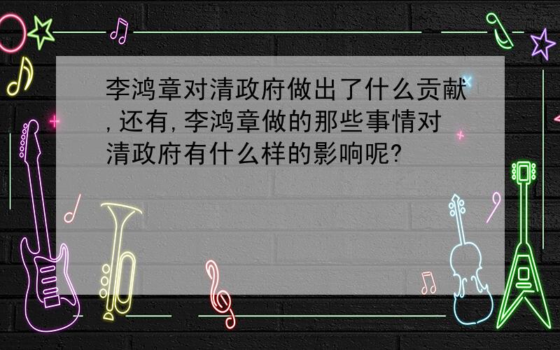 李鸿章对清政府做出了什么贡献,还有,李鸿章做的那些事情对清政府有什么样的影响呢?