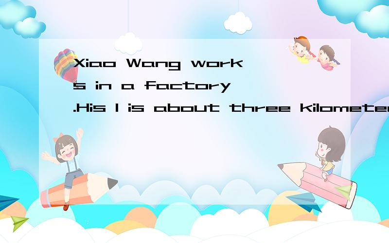 Xiao Wang works in a factory.His 1 is about three kilometers