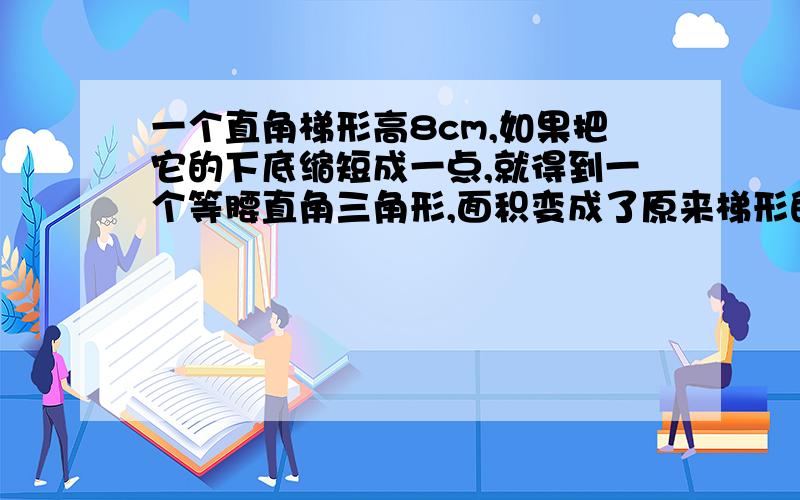 一个直角梯形高8cm,如果把它的下底缩短成一点,就得到一个等腰直角三角形,面积变成了原来梯形的四分之一,原来梯形的面积是