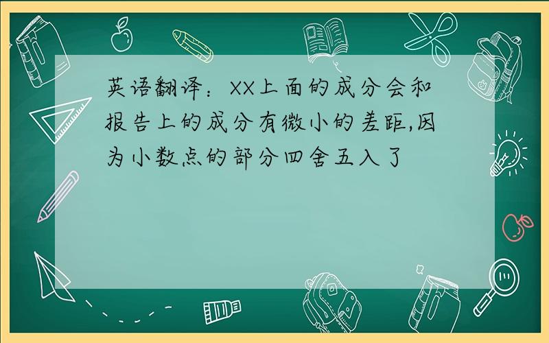 英语翻译：XX上面的成分会和报告上的成分有微小的差距,因为小数点的部分四舍五入了