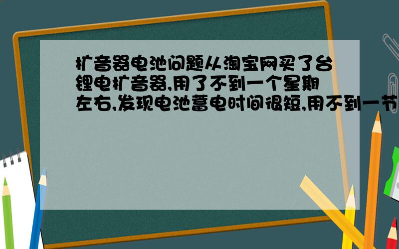 扩音器电池问题从淘宝网买了台锂电扩音器,用了不到一个星期左右,发现电池蓄电时间很短,用不到一节课就没电了,现店家说电池不