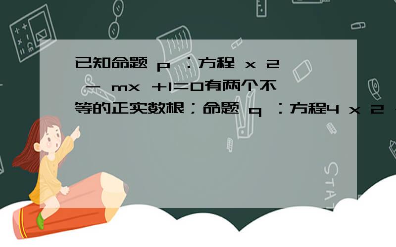 已知命题 p ：方程 x 2 － mx ＋1＝0有两个不等的正实数根；命题 q ：方程4 x 2 ＋4( m －2) x