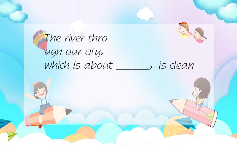 The river through our city, which is about ______, is clean