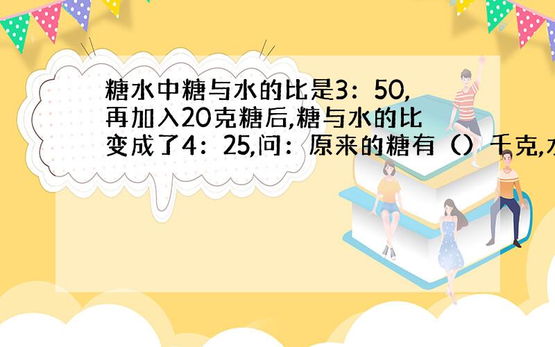 糖水中糖与水的比是3：50,再加入20克糖后,糖与水的比变成了4：25,问：原来的糖有（）千克,水有（）千克.